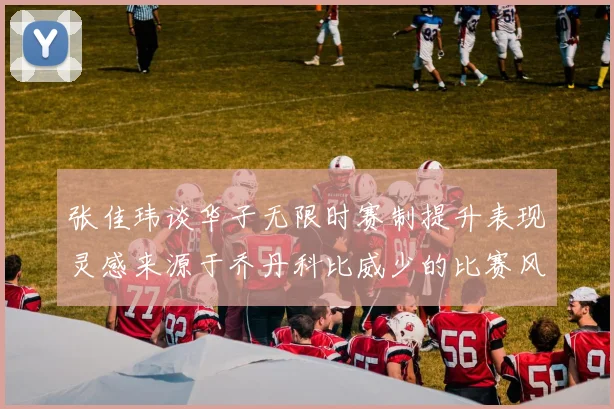 张佳玮谈华子无限时赛制提升表现灵感来源于乔丹科比威少的比赛风格