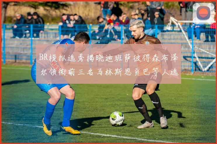 BR模拟选秀揭晓迪班萨彼得森布泽尔领衔前三名马林斯恩贡巴等人选择退选