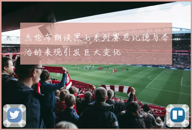 杰伦布朗谈黑七系列赛恩比德与乔治的表现引发巨大变化