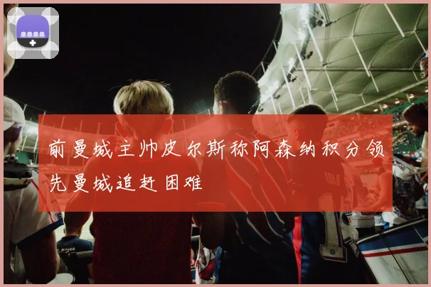 前曼城主帅皮尔斯称阿森纳积分领先曼城追赶困难