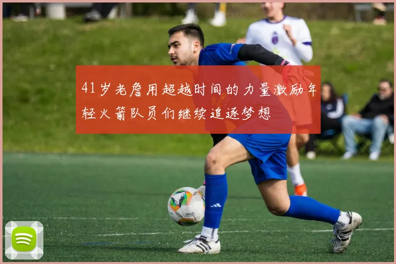 41岁老詹用超越时间的力量激励年轻火箭队员们继续追逐梦想