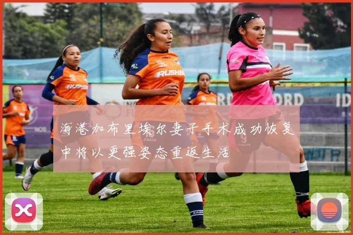 海港加布里埃尔妻子手术成功恢复中将以更强姿态重返生活