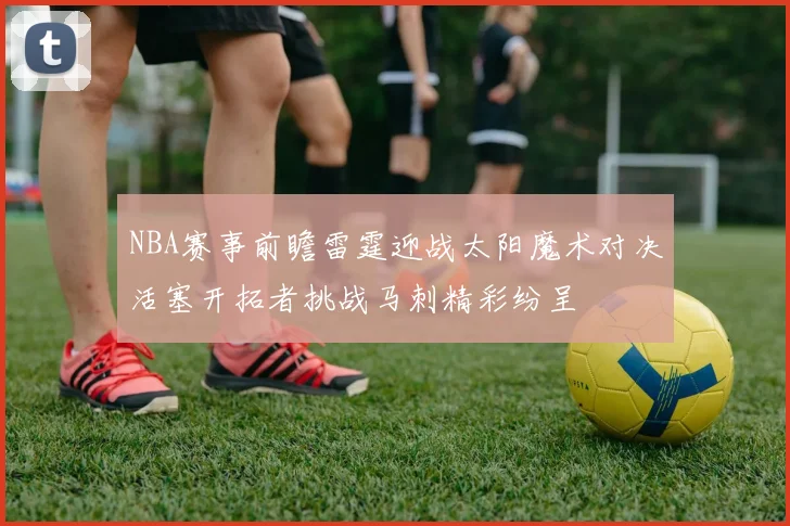 NBA赛事前瞻雷霆迎战太阳魔术对决活塞开拓者挑战马刺精彩纷呈