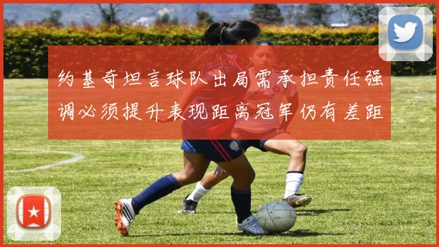 约基奇坦言球队出局需承担责任强调必须提升表现距离冠军仍有差距