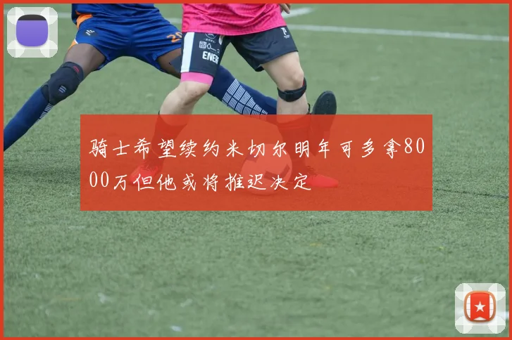 骑士希望续约米切尔明年可多拿8000万但他或将推迟决定