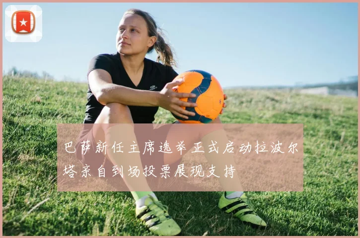 巴萨新任主席选举正式启动拉波尔塔亲自到场投票展现支持