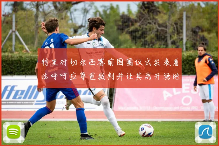 特里对切尔西赛前围圈仪式发表看法呼吁应尊重裁判并让其离开场地