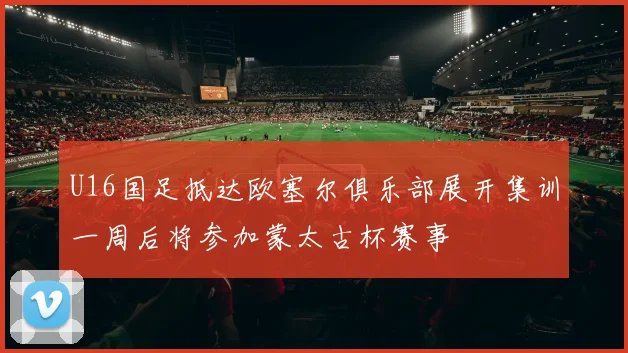 U16国足抵达欧塞尔俱乐部展开集训一周后将参加蒙太古杯赛事