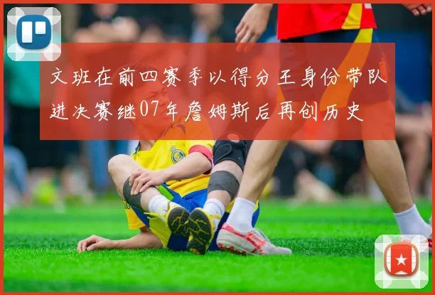 文班在前四赛季以得分王身份带队进决赛继07年詹姆斯后再创历史