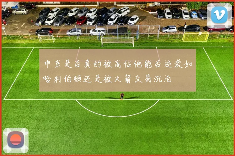 申京是否真的被高估他能否逆袭如哈利伯顿还是被火箭交易沉沦