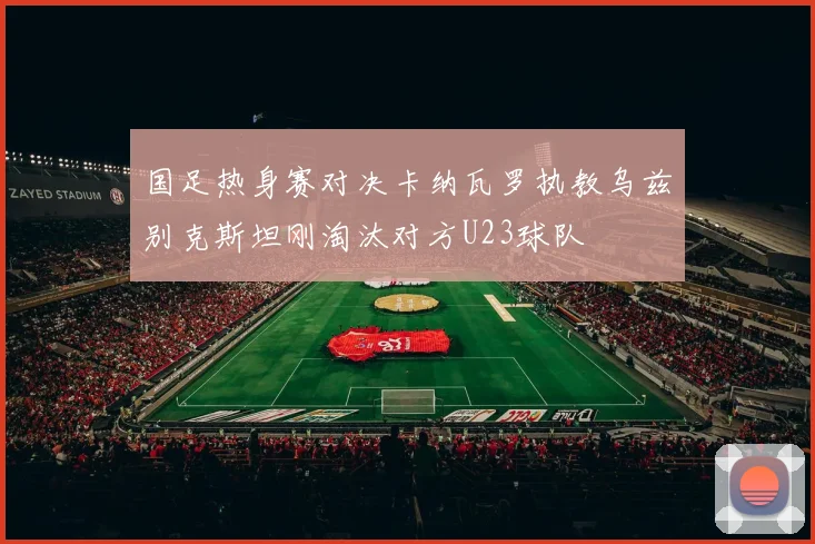 国足热身赛对决卡纳瓦罗执教乌兹别克斯坦刚淘汰对方U23球队