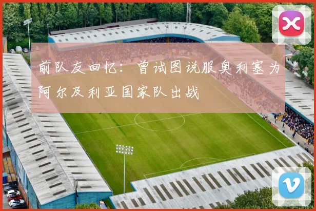前队友回忆：曾试图说服奥利塞为阿尔及利亚国家队出战
