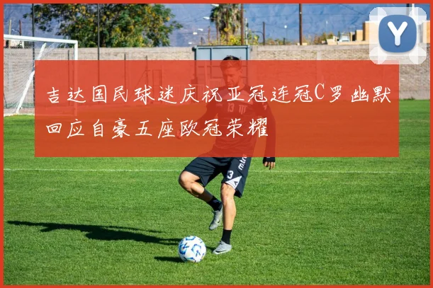 吉达国民球迷庆祝亚冠连冠C罗幽默回应自豪五座欧冠荣耀