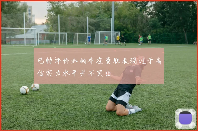 巴特评价加纳乔在曼联表现过于高估实力水平并不突出