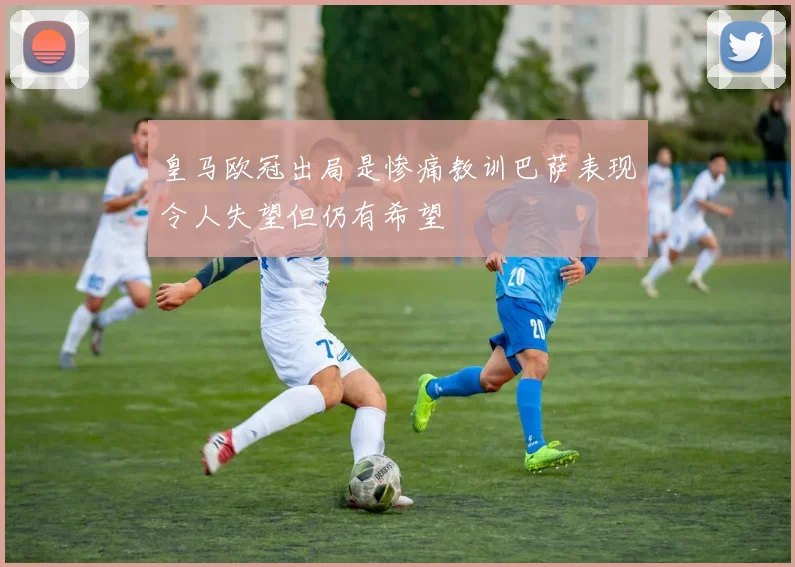 皇马欧冠出局是惨痛教训巴萨表现令人失望但仍有希望