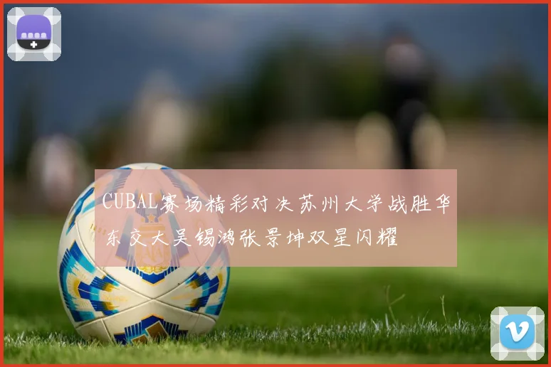 CUBAL赛场精彩对决苏州大学战胜华东交大吴锡鸿张景坤双星闪耀