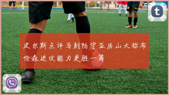 皮尔斯点评马刺防守亚历山大称布伦森进攻能力更胜一筹