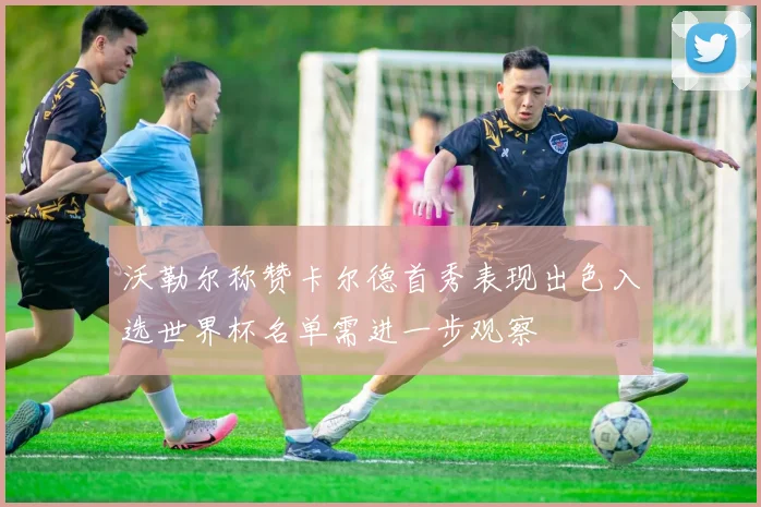 沃勒尔称赞卡尔德首秀表现出色入选世界杯名单需进一步观察