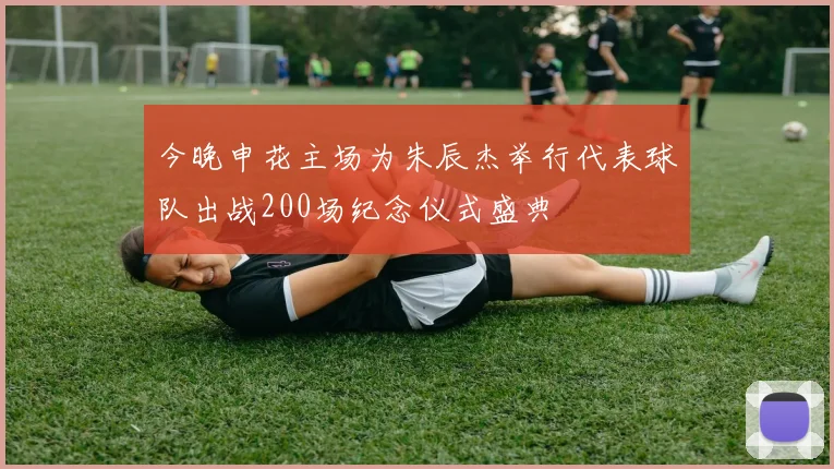 今晚申花主场为朱辰杰举行代表球队出战200场纪念仪式盛典