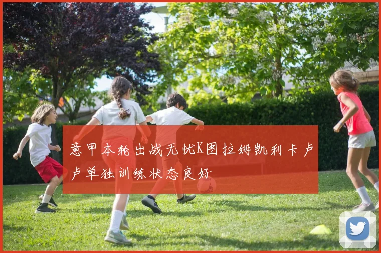 意甲本轮出战无忧K图拉姆凯利卡卢卢单独训练状态良好