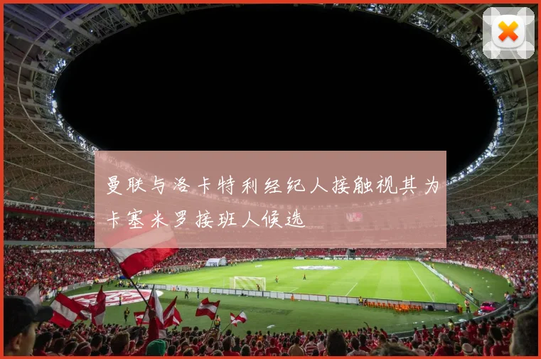 曼联与洛卡特利经纪人接触视其为卡塞米罗接班人候选