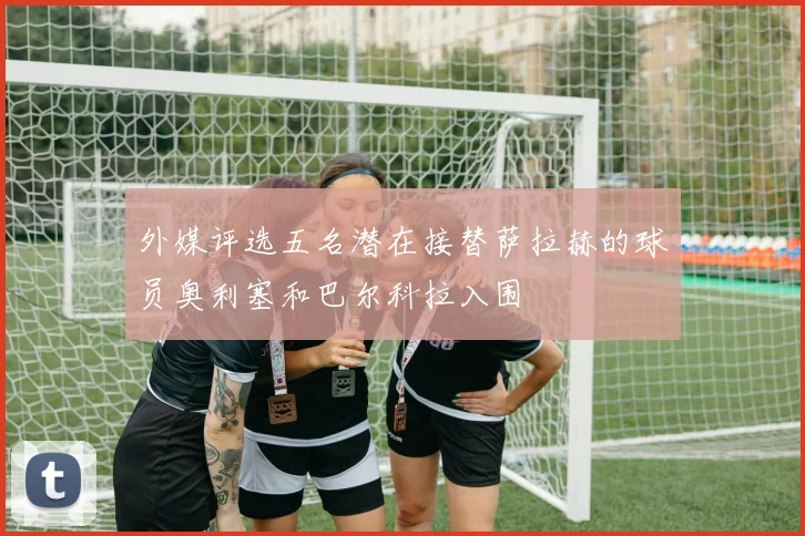 外媒评选五名潜在接替萨拉赫的球员奥利塞和巴尔科拉入围