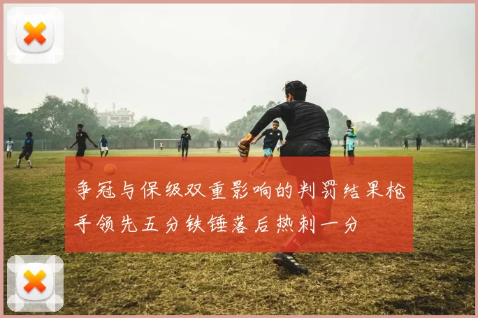 争冠与保级双重影响的判罚结果枪手领先五分铁锤落后热刺一分