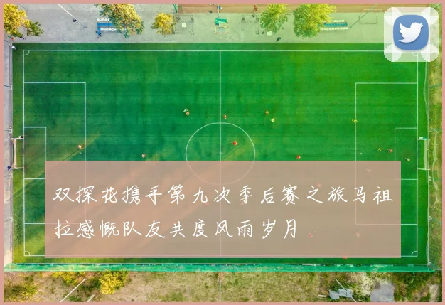 双探花携手第九次季后赛之旅马祖拉感慨队友共度风雨岁月