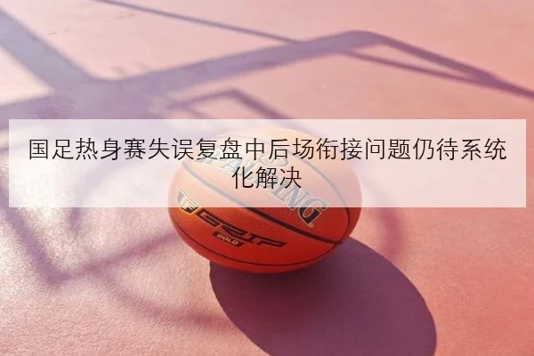 国足热身赛失误复盘中后场衔接问题仍待系统化解决